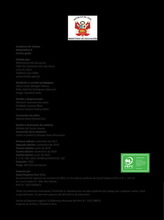 Cuaderno de trabajo
Matemática 4
Cuarto grado
Editado por:
©Ministerio de Educación
Calle Del Comercio 193, San Borja
Lima 41, Perú
Teléfono: 615-5800
www.minedu.gob.pe
Reedición y revisión pedagógica:
Jaime Victor Obregón Ramos
Nelly Gabriela Rodríguez Cabezudo
Holger Saavedra Salas
Diseño y diagramación:
Abraham Gonzales Gonzales
Elizabeth Lescano Ñato
Susana Viviana Huatay Albán
Corrección de estilo:
Martha Silvia Petzold Diaz
Diseño e ilustración de carátula:
Alfredo Jeli Torres Linares
Ilustración de la reedición:
Carlos Humberto Salvador Nava Marchena
Primera edición: setiembre de 2017
Segunda edición: noviembre de 2018
Tercera edición: junio de 2019
Cuarta edición: noviembre de 2020
Quinta edición: junio de 2021
C. P. N.° 007-2021-MINEDU/VMGP/UE 120
Dotación: 2022
Tiraje: 483 803 ejemplares
Impreso por:
Quad Graphics Perú S.R.L.
Se terminó de imprimir en octubre de 2021, en los talleres gráficos de Quad Graphics Perú S.R.L., sito en
Av. Los Frutales N.° 344, Ate-Vitarte.
RUC N.° 20371828851
Todos los derechos reservados. Prohibida la reproducción de este cuaderno de trabajo por cualquier medio, total
o parcialmente, sin permiso expreso del Ministerio de Educación.
Hecho el Depósito Legal en la Biblioteca Nacional del Perú N.° 2021-08052
Impreso en el Perú / Printed in Peru
 