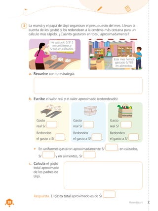 38
38 Matemática 4
2	 La mamá y el papá de Urpi organizan el presupuesto del mes. Llevan la
cuenta de los gastos y los redondean a la centena más cercana para un
cálculo más rápido. ¿Cuánto gastaron en total, aproximadamente?
a.	 Resuelve con tu estrategia.
b.	Escribe el valor real y el valor aproximado (redondeado).
•	 En uniformes gastaron aproximadamente S/ ; en calzados,
S/ y en alimentos, S/ .
c.	 Calcula el gasto
total aproximado
de los padres de
Urpi.
He gastado S/312
en uniformes y
S/146 en calzados.
Este mes hemos
gastado S/789
en alimentos.
Gasto
real S/
Redondeo
el gasto a S/ .
Gasto
real S/
Redondeo
el gasto a S/ .
Gasto
real S/
Redondeo
el gasto a S/ .
Respuesta. El gasto total aproximado es de S/ .
 