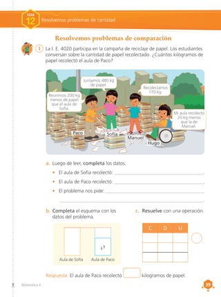 39
39
Matemática 4
Respuesta. El aula de Paco recolectó kilogramos de papel.
C D U
1	 La I. E. 4020 participa en la campaña de reciclaje de papel. Los estudiantes
conversan sobre la cantidad de papel recolectado. ¿Cuántos kilogramos de
papel recolectó el aula de Paco?
a.	 Luego de leer, completa los datos.
•	 El aula de Sofía recolectó: ____________________________________.
•	 El aula de Paco recolectó: ____________________________________.
•	 El problema nos pide: ________________________________________
	__________________________________________________________.
b.	Completa el esquema con los
datos del problema.
c.	 Resuelve con una operación.
4
Reunimos 200 kg
menos de papel
que el aula de
Sofía.
Juntamos 480 kg
de papel.
Mi aula recolectó
20 kg menos
que la de
Manuel.
Aula de Sofía Aula de Paco
¿?
Recolectamos
170 kg.
Paco
Hugo
Sofía
Manuel
Resolvemos problemas de comparación
Resolvemos problemas de cantidad
FICHA
12
 