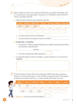 42
42 Matemática 4
2	 María recibió el lunes en la mañana S/250 para sus gastos semanales. Ella
es una persona muy organizada. Gasta por su movilidad y alimentación la
misma cantidad cada día.
3 	 A fines del año anterior, Rosa tenía ahorrado S/58. Este año se propuso
ahorrar, en forma alternada, un mes S/100 y al siguiente S/50. Ella registra
el dinero que tendrá cada mes. ¿Cuánto tendrá ahorrado en junio?
b.	Responde y completa.
a.	 María anota el dinero que le queda cada día.
+100 +50 +100
•	 ¿Cuánto dinero tenía inicialmente? ____________________________.
•	 ¿Cuánto dinero le queda al iniciar el martes? ____________________.
•	 ¿El patrón numérico representado por los gastos semanales de María,
es creciente o decreciente?
_________________ porque _______________________.
•	 Al iniciar el domingo, María tendrá S/ .
c.	 Si cada día gasta la misma cantidad, ¿cuánto gastará en una semana?
Calcula.
Lunes Martes Miércoles Jueves Viernes Sábado Domingo
250 220 190
Año
anterior Enero Febrero Marzo Abril Mayo Junio
58 158
Respuesta. En junio tendrá ahorrados S/ .
 