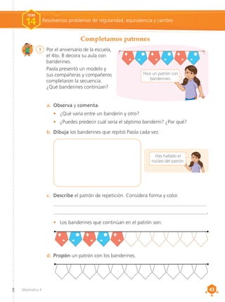 43
43
Matemática 4
1	 Por el aniversario de la escuela,
el 4to. B decora su aula con
banderines.
	 Paola presentó un modelo y
sus compañeras y compañeros
completaron la secuencia.
¿Qué banderines continúan?
Completamos patrones
Resolvemos problemas de regularidad, equivalencia y cambio
FICHA
14
c.	 Describe el patrón de repetición. Considera forma y color.
_____________________________________________________________
_____________________________________________________________.
•	 Los banderines que continúan en el patrón son:
a.	 Observa y comenta.
•	 ¿Qué varía entre un banderín y otro?
•	 ¿Puedes predecir cuál sería el séptimo banderín? ¿Por qué?
d.	Propón un patrón con los banderines.
Has hallado el
núcleo del patrón.
b.	Dibuja los banderines que repitió Paola cada vez.
Hice un patrón con
banderines.
 