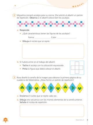 44
44 Matemática 4
2	 Miguelina compró azulejos para su cocina. Ella solicitó al albañil un patrón
de repetición. Observa si el albañil colocó bien los azulejos.
3	 Rosa diseñó la cenefa de la imagen para decorar la primera página de su
cuaderno de Matemática. ¿Rosa formó un patrón de repetición?
a.	 Responde.
•	 ¿Qué características tienen las figuras de los azulejos?
Forma: _______________ Color: __________________.
•	 Dibuja el núcleo que se repite.
b.	Si hubiera error en el trabajo del albañil:
•	 Tacha el azulejo con la colocación equivocada.
•	 Pinta la figura que debió colocar el albañil.
a.	 Encierra el núcleo que se repite cada vez.
b.	Dibuja otra secuencia con los mismos elementos de la cenefa anterior.
Señala el núcleo de repetición.
 