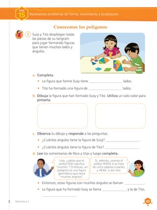 45
45
Matemática 4
b.	Dibuja la figura que han formado Susy y Tito. Utiliza un solo color para
pintarla.
a.	 Completa.
c.	 Observa tu dibujo y responde a las preguntas:
d.	Lee los comentarios de Nico y Urpi y luego completa.
•	 La figura que formó Susy tiene ___________________ lados.
•	 Tito ha formado una figura de ___________________ lados.
•	 ¿Cuántos ángulos tiene la figura de Susy? ___________________.
•	 ¿Cuántos ángulos tiene la figura de Tito? ___________________.
•	 Entonces, estas figuras con muchos ángulos se llaman ___________.
•	 La figura que ha formado Susy se llama ______________ y la de Tito,
	___________________.
Conocemos los polígonos
1	 Susy y Tito despliegan todas
las piezas de su tangram
para jugar formando figuras
que tienen muchos lados y
ángulos.
Resolvemos problemas de forma, movimiento y localización
FICHA
15
Sí, además, usamos el
prefijo PENTA si se trata
de cinco objetos o partes,
y HEXA, si son seis.
Urpi, ¿sabías que el
prefijo POLI significa
“muchos”? Entonces, un
polígono es una figura
geométrica que tiene
“muchos ángulos”.
 