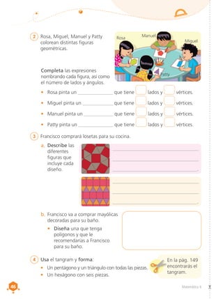 46
46 Matemática 4
2	 Rosa, Miguel, Manuel y Patty
colorean distintas figuras
geométricas.
4	 Usa el tangram y forma:
•	 Un pentágono y un triángulo con todas las piezas.
•	 Un hexágono con seis piezas.
Completa las expresiones
nombrando cada figura, así como
el número de lados y ángulos.
•	 Rosa pinta un ______________ que tiene lados y vértices.
•	 Miguel pinta un _____________ que tiene lados y vértices.
•	 Manuel pinta un ____________ que tiene lados y vértices.
•	 Patty pinta un ______________ que tiene lados y vértices.
a.	 Describe las
diferentes
figuras que
incluye cada
diseño.
3	 Francisco comprará losetas para su cocina.
___________________________________
___________________________________
__________________________________.
___________________________________
___________________________________
__________________________________.
b.	Francisco va a comprar mayólicas
decoradas para su baño.
•	 Diseña una que tenga
polígonos y que le
recomendarías a Francisco
para su baño.
Rosa
Patty
Manuel
Miguel
En la pág. 149
encontrarás el
tangram.
 