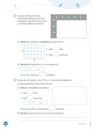 50
50 Matemática 4
2	 El papá de Benjamín está
colocando baldosas en el piso
rectangular del patio de su casa.
¿Cuántas baldosas necesita?
a.	 Observa el gráfico y completa las expresiones.
a.	 Dibuja y resuelve el problema.
•	 Hay filas.
•	 Hay columnas.
		 =
b.	Resuelve el problema con una operación.
	 =
Respuesta. Necesita baldosas.
4
6
b.	Escribe lo que hiciste para resolver el problema.
	__________________________________________________________________
	 __________________________________________________________________.
3	 El piso de otro jardín tiene 3 filas y 7 columnas de baldosas.
¿Cuántas baldosas necesitarán ahora?
•	 Hay filas.
•	 Hay columnas.
Respuesta. Ahora, necesitarán baldosas.
 