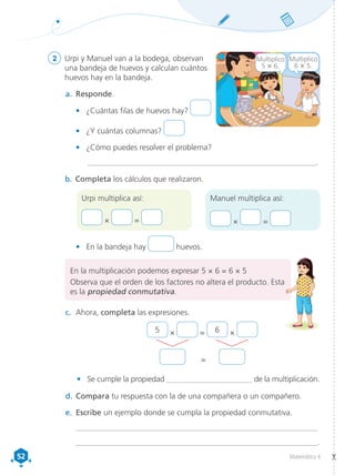 52
52 Matemática 4
2	 Urpi y Manuel van a la bodega, observan
una bandeja de huevos y calculan cuántos
huevos hay en la bandeja.
a.	 Responde.
•	 ¿Cuántas filas de huevos hay?
•	 ¿Y cuántas columnas?
•	 ¿Cómo puedes resolver el problema?
	 _______________________________________________________________.
b.	Completa los cálculos que realizaron.
Urpi multiplica así:
× =
Manuel multiplica así:
× =
•	 En la bandeja hay huevos.
c.	 Ahora, completa las expresiones.
d.	Compara tu respuesta con la de una compañera o un compañero.
e.	 Escribe un ejemplo donde se cumpla la propiedad conmutativa.
__________________________________________________________________
__________________________________________________________________.
Multiplico
6 × 5.
Multiplico
5 × 6.
• Se cumple la propiedad ______________________ de la multiplicación.
5 × = 6 ×
=
En la multiplicación podemos expresar 5 × 6 = 6 × 5
Observa que el orden de los factores no altera el producto. Esta
es la propiedad conmutativa.
 