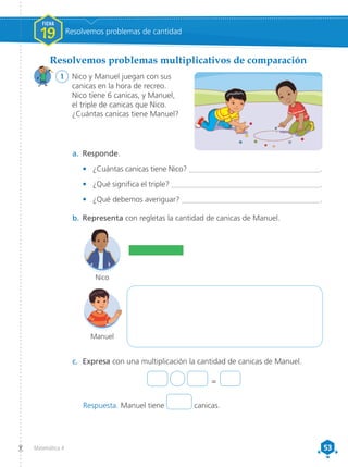53
53
Matemática 4
1	 Nico y Manuel juegan con sus
canicas en la hora de recreo.
Nico tiene 6 canicas, y Manuel,
el triple de canicas que Nico.
¿Cuántas canicas tiene Manuel?
Resolvemos problemas multiplicativos de comparación
a.	 Responde.
•	 ¿Cuántas canicas tiene Nico? _____________________________________.
•	 ¿Qué significa el triple? __________________________________________.
•	 ¿Qué debemos averiguar? _______________________________________.
b.	Representa con regletas la cantidad de canicas de Manuel.
c.	 Expresa con una multiplicación la cantidad de canicas de Manuel.
Manuel
Nico
=
FICHA
19 Resolvemos problemas de cantidad
Respuesta. Manuel tiene canicas.
 