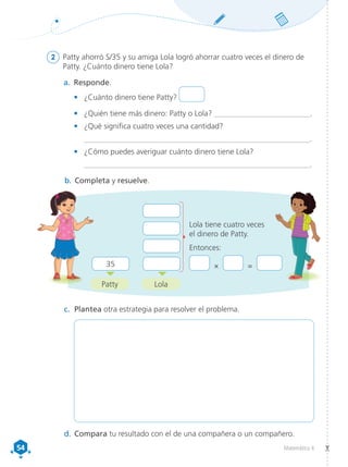 54
54 Matemática 4
2	 Patty ahorró S/35 y su amiga Lola logró ahorrar cuatro veces el dinero de
Patty. ¿Cuánto dinero tiene Lola?
a.	 Responde.
•	 ¿Cuánto dinero tiene Patty?
•	 ¿Quién tiene más dinero: Patty o Lola? __________________________.
•	 ¿Qué significa cuatro veces una cantidad?
	 __________________________________________________________.
•	 ¿Cómo puedes averiguar cuánto dinero tiene Lola?
	__________________________________________________________.
b.	Completa y resuelve.
	
	
	
35 	
Lola tiene cuatro veces
el dinero de Patty.
Entonces:
× =
Patty
c.	 Plantea otra estrategia para resolver el problema.
d.	Compara tu resultado con el de una compañera o un compañero.
Lola
 