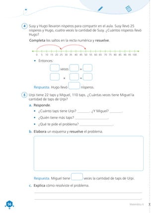 56
56 Matemática 4
4	 Susy y Hugo llevaron nísperos para compartir en el aula. Susy llevó 25
nísperos y Hugo, cuatro veces la cantidad de Susy. ¿Cuántos nísperos llevó
Hugo?
Completa los saltos en la recta numérica y resuelve.
0	 5	 10	15	20	25	30	35	40	45	50	55	60	65	70	75	80	85	90	95	
100
•	 Entonces:
veces =
	×	 	=	
5	 Urpi tiene 22 taps y Miguel, 110 taps. ¿Cuántas veces tiene Miguel la
cantidad de taps de Urpi?
a.	 Responde.
•	 ¿Cuánto taps tiene Urpi? _______. ¿Y Miguel? _______.
•	 ¿Quién tiene más taps? ___________________.
•	 ¿Qué te pide el problema? ___________________.
b.	Elabora un esquema y resuelve el problema.
c.	 Explica cómo resolviste el problema.
_____________________________________________________________
_____________________________________________________________.
Respuesta. Hugo llevó nísperos.
Respuesta. Miguel tiene veces la cantidad de taps de Urpi.
 
