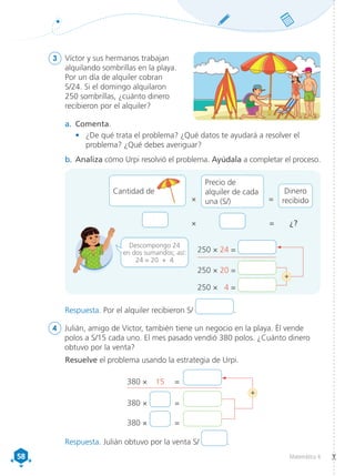 58
58 Matemática 4
3	 Víctor y sus hermanos trabajan
alquilando sombrillas en la playa.
Por un día de alquiler cobran
S/24. Si el domingo alquilaron
250 sombrillas, ¿cuánto dinero
recibieron por el alquiler?
a.	 Comenta.
•	 ¿De qué trata el problema? ¿Qué datos te ayudará a resolver el
problema? ¿Qué debes averiguar?
b.	Analiza cómo Urpi resolvió el problema. Ayúdala a completar el proceso.
× = ¿?
Descompongo 24
en dos sumandos; así:
24 = 20 + 4
250 × 24 =
250 × 20 =
250 × 4 =
+
4	 Julián, amigo de Víctor, también tiene un negocio en la playa. Él vende
polos a S/15 cada uno. El mes pasado vendió 380 polos. ¿Cuánto dinero
obtuvo por la venta?
Resuelve el problema usando la estrategia de Urpi.
380 × 	 15	 =	
380 ×	 	 =	
380 ×	 	 =	
+
×
Precio de
alquiler de cada
una (S/)
Dinero
recibido
=
Cantidad de
Respuesta. Por el alquiler recibieron S/ .
Respuesta. Julián obtuvo por la venta S/ .
 