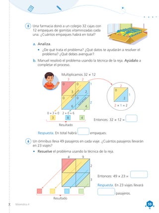 59
59
Matemática 4
5	 Una farmacia donó a un colegio 32 cajas con
12 empaques de gomitas vitaminizadas cada
una. ¿Cuántos empaques habrá en total?
6	 Un ómnibus lleva 49 pasajeros en cada viaje. ¿Cuántos pasajeros llevarán
en 23 viajes?
a.	 Analiza.
•	 ¿De qué trata el problema? ¿Qué datos te ayudarán a resolver el
problema? ¿Qué debes averiguar?
b.	Manuel resolvió el problema usando la técnica de la reja. Ayúdalo a
completar el proceso.
•	 Resuelve el problema usando la técnica de la reja.
Entonces: 49 × 23 =
4 9
2
3
Resultado
Multiplicamos 32 × 12
0 0
0 0
3 2
1
3
3 8 4
2 0
2
2 × 1 = 2
1
2
6 4
2
Entonces: 32 × 12 =
s
u
m
a
m
o
s
s
u
m
a
m
o
s
Resultado
0 + 3 + 0 2 + 0 + 6
Respuesta. En total habrá empaques.
Respuesta. En 23 viajes llevará
pasajeros.
 