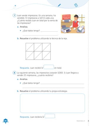 60
60 Matemática 4
7	 Juan vende impresoras. En una semana, ha
vendido 13 impresoras a S/212 cada una.
¿Cuánto recibió Juan en total por la venta de
las impresoras?
8	 La siguiente semana, las impresoras costarán S/265. Si Juan llegara a
vender 25 impresoras, ¿cuánto recibiría?
a.	 Analiza.
•	 ¿Qué datos tengo? _____________________________________________
	_________________________________________________________________ 
.
b.	Resuelve el problema utilizando tu propia estrategia.
b.	Resuelve el problema utilizando la técnica de la reja.
a.	 Analiza.
•	 ¿Qué datos tengo?	__________________
	_____________________________________ .
Oferta S/212
Solo por esta
semana.
Respuesta. Juan recibió S/ en total.
Respuesta. Juan recibiría S/ .
 