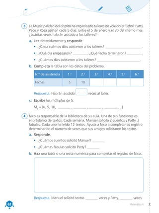 62
62 Matemática 4
3	 La Municipalidad del distrito ha organizado talleres de vóleibol y fútbol. Patty,
Paco y Rosa asisten cada 5 días. Entre el 5 de enero y el 30 del mismo mes,
¿cuántas veces habrán asistido a los talleres?
a.	 Lee detenidamente y responde:
•	 ¿Cada cuántos días asistieron a los talleres? _______________________ .
•	 ¿Qué día empezaron? _________ . ¿Qué fecha terminaron? _________ .
•	 ¿Cuántos días asistieron a los talleres? ___________________________ .
b.	Completa la tabla con los datos del problema.
c.	 Escribe los múltiplos de 5.
	M5
= {0, 5, 10, _______ , _______ , _______ , _______ , ...}
4	 Nico es responsable de la biblioteca de su aula. Una de sus funciones es
el préstamo de textos. Cada semana, Manuel solicita 2 cuentos y Patty, 3
fábulas. Cada uno ha leído 12 textos. Ayuda a Nico a completar su registro
determinando el número de veces que sus amigos solicitaron los textos.
a.	 Responde.
•	 ¿Cuántos cuentos solicitó Manuel? _______
•	 ¿Cuántas fábulas solicitó Patty? _______
b.	Haz una tabla o una recta numérica para completar el registro de Nico.
N.° de asistencia 1.a
2.a
3.a
4.a
5.a
6.a
Fechas 5 10
Respuesta. Habrán asistido veces al taller.
Respuesta. Manuel solicitó textos ________ veces y Patty, ________ veces.
 