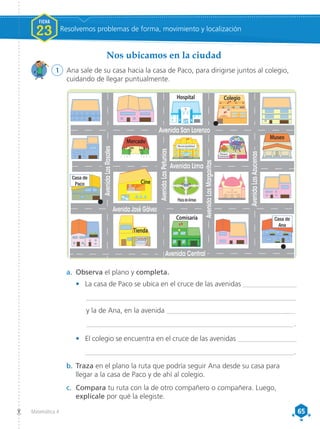 65
65
Matemática 4
a.	 Observa el plano y completa.
•	 La casa de Paco se ubica en el cruce de las avenidas _______________
	____________________________________________________________
	 y la de Ana, en la avenida _____________________________________
	 ___________________________________________________________ .
•	 El colegio se encuentra en el cruce de las avenidas _________________
___________________________________________________________.
b.	Traza en el plano la ruta que podría seguir Ana desde su casa para
llegar a la casa de Paco y de ahí al colegio.
c.	 Compara tu ruta con la de otro compañero o compañera. Luego,
explícale por qué la elegiste.
Avenida
Los
Rosales
Avenida José Gálvez
Avenida Lima
I. E. N. ˚ 1070
Avenida San Lorenzo
Avenida
Las
Margaritas
Avenida
Las
Azucenas
Avenida Central
Museo
Comisaría
Cine
Plaza deArmas
Municipalidad
Parque
Comunal
Casa de
Paco
Casa de
Ana
Tienda
Avenida
Los
Rosales
Avenida
Las
Petunias
Avenida Central
Avenida José Gálvez
Avenida Lima
Colegio
Hospital
Mercado
Avenida San Lorenzo
Avenida
Las
Margaritas
Avenida
Las
Azucenas
1	 Ana sale de su casa hacia la casa de Paco, para dirigirse juntos al colegio,
cuidando de llegar puntualmente.
Nos ubicamos en la ciudad
FICHA
23 Resolvemos problemas de forma, movimiento y localización
 