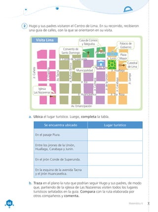 66
66 Matemática 4
2	 Hugo y sus padres visitaron el Centro de Lima. En su recorrido, recibieron
una guía de calles, con la que se orientaron en su visita.
a.	 Ubica el lugar turístico. Luego, completa la tabla.
b.	Traza en el plano la ruta que podrían seguir Hugo y sus padres, de modo
que, partiendo de la iglesia de Las Nazarenas visiten todos los lugares
turísticos señalados en la guía. Compara con la ruta elaborada por
otros compañeros y comenta.
Jr.
Cañete
Av. Emancipación
Jr. Huancavelica
Jr. Ica
Jr. Huallaga
Pje. Sta. Rosa
Jr. Sta. Rosa
Jr. Junín
Pje. Piura
Jr.
Rufino
Torrico
Jr.
Camaná
Jr.
Carabaya
Jr.
de
la
Unión
Jr.
Lampa
Av.
Tacna
Jr.
Chancay
Jr. Conde de Superunda
Municipalidad
Convento de
Santo Domingo
Palacio de
Gobierno
Catedral
de Lima
Plaza
Mayor
Iglesia
Las Nazarenas
Visita Lima Casa de Correos
y Telégrafos
Se encuentra ubicado Lugar turístico
En el pasaje Piura.
Entre los jirones de la Unión,
Huallaga, Carabaya y Junín.
En el jirón Conde de Superunda.
En la esquina de la avenida Tacna
y el jirón Huancavelica.
 