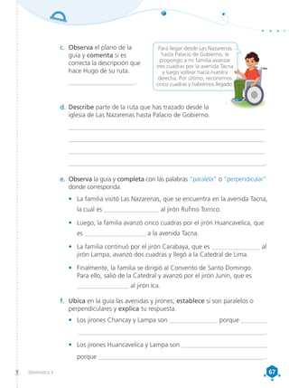 67
67
Matemática 4
Para llegar desde Las Nazarenas
hasta Palacio de Gobierno, le
propongo a mi familia avanzar
tres cuadras por la avenida Tacna
y luego voltear hacia nuestra
derecha. Por último, recorremos
cinco cuadras y habremos llegado.
c.	 Observa el plano de la
guía y comenta si es
correcta la descripción que
hace Hugo de su ruta.
_____________________.
d.	Describe parte de la ruta que has trazado desde la
iglesia de Las Nazarenas hasta Palacio de Gobierno.
______________________________________________________________
______________________________________________________________
______________________________________________________________
______________________________________________________________.
e.	 Observa la guía y completa con las palabras “paralela” o “perpendicular”
donde corresponda.
•	 La familia visitó Las Nazarenas, que se encuentra en la avenida Tacna,
la cual es _________________ al jirón Rufino Torrico.
•	 Luego, la familia avanzó cinco cuadras por el jirón Huancavelica, que
es ___________________ a la avenida Tacna.
•	 La familia continuó por el jirón Carabaya, que es _______________ al
jirón Lampa, avanzó dos cuadras y llegó a la Catedral de Lima.
•	 Finalmente, la familia se dirigió al Convento de Santo Domingo.
Para ello, salió de la Catedral y avanzó por el jirón Junín, que es
________________ al jirón Ica.
f.	 Ubica en la guía las avenidas y jirones; establece si son paralelos o
perpendiculares y explica tu respuesta.
•	 Los jirones Chancay y Lampa son _______________ porque ________
__________________________________________________________.
•	 Los jirones Huancavelica y Lampa son ___________________________
porque ____________________________________________________.
 