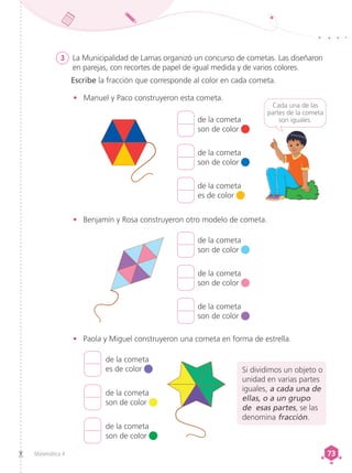 Matemática 4 73
73
3	 La Municipalidad de Lamas organizó un concurso de cometas. Las diseñaron
en parejas, con recortes de papel de igual medida y de varios colores.
Escribe la fracción que corresponde al color en cada cometa.
•	 Manuel y Paco construyeron esta cometa.
Cada una de las
partes de la cometa
son iguales.
de la cometa
son de color
de la cometa
son de color
de la cometa
es de color
de la cometa
son de color
de la cometa
son de color
de la cometa
son de color
de la cometa
es de color
de la cometa
son de color
de la cometa
son de color
•	 Paola y Miguel construyeron una cometa en forma de estrella.
•	 Benjamín y Rosa construyeron otro modelo de cometa.
Si dividimos un objeto o
unidad en varias partes
iguales, a cada una de
ellas, o a un grupo
de esas partes, se las
denomina fracción.
 