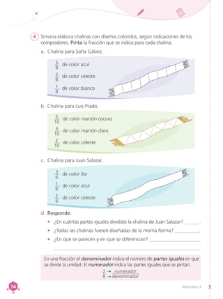 Matemática 4
74
74
4	 Simona elabora chalinas con diseños coloridos, según indicaciones de los
compradores. Pinta la fracción que se indica para cada chalina.
a.	 Chalina para Sofía Gálvez.
d.	Responde.
•	 ¿En cuántas partes iguales dividiste la chalina de Juan Salazar? ______.
•	 ¿Todas las chalinas fueron diseñadas de la misma forma? __________.
•	 ¿En qué se parecen y en qué se diferencian? _____________________
__________________________________________________________.
b.	Chalina para Luis Prado.
c.	 Chalina para Juan Salazar.
de color marrón oscuro
5
10
de color marrón claro
3
10
de color celeste
2
10
de color lila
3
6
de color azul
1
6
de color celeste
2
6
de color azul
5
8
de color celeste
2
8
de color blanco
1
8
En una fracción el denominador indica el número de partes iguales en que
se divide la unidad. El numerador indica las partes iguales que se pintan.
2
8
numerador
denominador
 