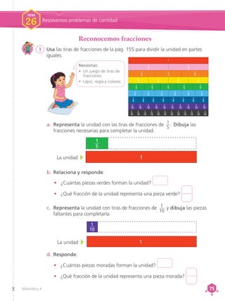 Matemática 4 75
75
1
1
2
1
3
1
5
1
6
1
8
1
8
1
8
1
8
1
8
1
8
1
8
1
8
1
6
1
6
1
6
1
6
1
6
1
5
1
5
1
5
1
5
1
4
1
4
1
4
1
4
1
3
1
3
1
2
1
12
1
12
1
12
1
12
1
12
1
12
1
12
1
12
1
12
1
12
1
12
1
12
1
10
1
10
1
10
1
10
1
10
1
10
1
10
1
10
1
10
1
10
b.	Relaciona y responde.
•	 ¿Cuántas piezas verdes forman la unidad?
•	 ¿Qué fracción de la unidad representa una pieza verde?
a.	 Representa la unidad con las tiras de fracciones de 1
5
. Dibuja las
fracciones necesarias para completar la unidad.
La unidad 1
1
5
c.	 Representa la unidad con tiras de fracciones de 1
10
y dibuja las piezas
faltantes para completarla.
d.	Responde.
•	 ¿Cuántas piezas moradas forman la unidad?
•	 ¿Qué fracción de la unidad representa una pieza morada?
La unidad 1
1
10
FICHA
26 Resolvemos problemas de cantidad
Reconocemos fracciones
1	 Usa las tiras de fracciones de la pág. 155 para dividir la unidad en partes
iguales.
Necesitas:
•	 Un juego de tiras de
fracciones.
•	 Lápiz, regla y colores.
 