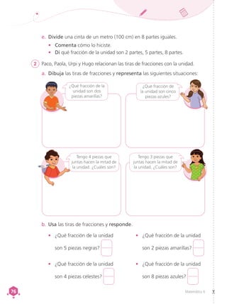 Matemática 4
76
76
b.	Usa las tiras de fracciones y responde.
e.	 Divide una cinta de un metro (100 cm) en 8 partes iguales.
•	 Comenta cómo lo hiciste.
•	 Di qué fracción de la unidad son 2 partes, 5 partes, 8 partes.
¿Qué fracción de
la unidad son cinco
piezas azules?
¿Qué fracción de la
unidad son dos
piezas amarillas?
Tengo 4 piezas que
juntas hacen la mitad de
la unidad. ¿Cuáles son?
Tengo 3 piezas que
juntas hacen la mitad de
la unidad. ¿Cuáles son?
2	 Paco, Paola, Urpi y Hugo relacionan las tiras de fracciones con la unidad.
a.	 Dibuja las tiras de fracciones y representa las siguientes situaciones:
•	 ¿Qué fracción de la unidad
son 2 piezas amarillas?
•	 ¿Qué fracción de la unidad
son 8 piezas azules?
•	 ¿Qué fracción de la unidad
son 5 piezas negras?
•	 ¿Qué fracción de la unidad
son 4 piezas celestes?
 