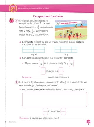 Matemática 4 79
79
Comparamos fracciones
1	 El colegio San Ramón realizó sus
olimpiadas deportivas. En carreras,
Miguel logró correr 3
8
de la distancia
total y Patty, 5
8
. ¿Quién recorrió
mayor distancia, Miguel o Patty?
a.	 Representa el problema con las tiras de fracciones. Luego, pinta las
fracciones en los recuadros.
Miguel Patty
•	 Representa y compara con las tiras de fracciones. Luego, completa.
2 	 En la prueba de salto largo, el equipo amarillo saltó 2
3
de la longitud total y el
equipo verde, 2
6
. ¿Qué equipo saltó menos?
b.	Compara las representaciones que realizaste y completa.
•	 Miguel recorrió
8
de la distancia total y Patty,
8
.
es mayor que .
es menor que .
Respuesta. ______________ recorrió mayor distancia.
Respuesta. El equipo que saltó menos fue el ______________________.
FICHA
27 Resolvemos problemas de cantidad
 