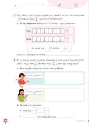 Matemática 4
80
80
3	 Paco y Rosa corren en la pista atlética. Al cabo de 2 minutos, Paco ha recorrido
3
4
de la pista y Rosa, 1
4
. ¿Quién ha recorrido menos?
4	 En la hora del plan lector, Hugo y Rosa eligieron el cuento "Mozart, el niño
genio". Hugo leyó
2
10 del texto y Rosa, 4
10
. ¿Quién leyó más páginas?
•	 Pinta y representa el recorrido de ambos. Luego, completa.
a.	 Representa con las tiras de fracciones y dibuja.
b.	Completa la expresión.
•	 Entonces, .
•	 _____________ leyó más páginas que _______________.
Respuesta. Ha recorrido menos ________________________________.
es menor que . Entonces, < .
Yo leí 2
10
del texto.
Paco
Rosa
1
4
1
4
1
4
1
4
1
4
1
4
1
4
1
4
Yo leí 4
10
del texto.
 