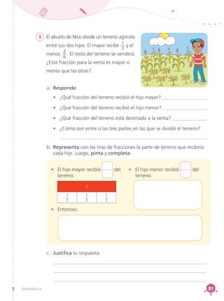 Matemática 4 81
81
5 	 El abuelo de Nico divide un terreno agrícola
entre sus dos hijos. El mayor recibe 1
3
y el
menor, 2
6
. El resto del terreno se venderá.
¿Esta fracción para la venta es mayor o
menor que las otras?
a.	 Responde.
•	 ¿Qué fracción del terreno recibió el hijo mayor? __________________.
•	 ¿Qué fracción del terreno recibió el hijo menor? __________________.
•	 ¿Qué fracción del terreno está destinado a la venta? ______________.
•	 ¿Cómo son entre sí las tres partes en las que se dividió el terreno?
___________________________________________________________.
b.	Representa con las tiras de fracciones la parte de terreno que recibiría
cada hijo. Luego, pinta y completa.
c.	 Justifica tu respuesta.
_______________________________________________________________
_______________________________________________________________
______________________________________________________________.
• 	 El hijo mayor recibió del
terreno.
• 	 Entonces:
• 	 El hijo menor recibió del
terreno.
1
1
3
1
3
1
3
 