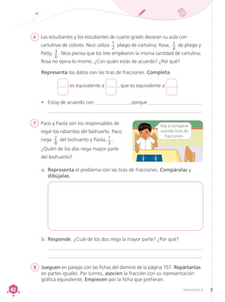 Matemática 4
82
82
6	 Las estudiantes y los estudiantes de cuarto grado decoran su aula con
cartulinas de colores. Nico utiliza 1
2
pliego de cartulina; Rosa, 2
4
de pliego y
Patty, 3
6
. Nico piensa que los tres emplearon la misma cantidad de cartulina;
Rosa no opina lo mismo. ¿Con quién estás de acuerdo? ¿Por qué?
7	 Paco y Paola son los responsables de
regar los rabanitos del biohuerto. Paco
riega 2
8
del biohuerto y Paola, 1
3
.
¿Quién de los dos riega mayor parte
del biohuerto?
Representa los datos con las tiras de fracciones. Completa.
b.	Responde. ¿Cuál de los dos riega la mayor parte? ¿Por qué?
	_______________________________________________________________
	______________________________________________________________.
1
8
1
8
Voy a comparar
usando tiras de
fracciones.
a.	 Representa el problema con las tiras de fracciones. Compáralas y
dibújalas.
•	 Estoy de acuerdo con ______________ porque ______________________
	______________________________________________________________.
es equivalente a , que es equivalente a .
8	 Jueguen en parejas con las fichas del dominó de la página 157. Repártanlas
en partes iguales. Por turnos, asocien la fracción con su representación
gráfica equivalente. Empiecen por la ficha que prefieran.
 