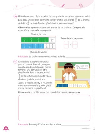Matemática 4
84
84
10 	 El fin de semana, Lily, la abuelita de Lola y Martín, empezó a tejer una chalina
para cada uno de ellos del mismo largo y ancho. Ella avanzó
4
5 de la chalina
de Lola y 
4
6
de la de Martín. ¿Qué chalina avanzó menos?
11 	 Paco quiere elaborar una tarjeta
para su mamá. Para ello, compró
dos pliegos de cartulina del mismo
tamaño: una corrugada y otra
	 plastificada. Para la tarjeta, utilizó
3
8
de la cartulina corrugada y para
el sobre, 1
4
de la plastificada.
	 Luego, le regaló a Patty el retazo de
mayor tamaño que le quedó. ¿Qué
tipo de cartulina regaló Paco?
Representa el problema con las tiras de fracciones y resuélvelo.
Respuesta. Paco regaló el retazo de cartulina _________________________.
Respuesta. La chalina que menos avanzó es la de ______________________.
Voy a usar tiras
de fracciones.
Chalina de Martín
Chalina de Lola
1
6
1
6
1
6
1
6
1
6
1
6
1
5
1
5
1
5
1
5
1
5
Completa la expresión.

Observa las representaciones del avance de las chalinas. Completa la
expresión y responde la pregunta.
 