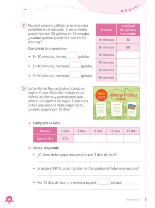 Matemática 4
86
86
2	 Nicolasa prepara galletas de quinua para
venderlas en el mercado. Si en su horno
puede hornear 30 galletas en 10 minutos,
¿cuántas galletas puede hornear en 60
minutos?
Completa las expresiones.
•	 En 10 minutos, hornea galletas.
•	 En 40 minutos, horneará galletas.
•	 En 60 minutos, horneará galletas.
3	 La familia de Nico está planificando un
viaje al Cusco. Para ello, revisan en un
folleto las ofertas y promociones que
ofrece una agencia de viajes. Si por cada
3 días una persona debe pagar S/270,
¿cuánto pagará por 15 días?
a.	 Completa la tabla.
b.	Ahora, responde.
•	 ¿Cuánto debe pagar una persona por 3 días de tour?
__________________________________________________________.
•	 Si pagara S/810, ¿cuántos días de tour podría disfrutar una persona?
__________________________________________________________.
•	 Por 15 días de tour una persona pagará porque __________
___________________________________________________________.
S/270
Tiempo
Cantidad
de galletas
horneadas
10 minutos 30
20 minutos 60
30 minutos
40 minutos
50 minutos
60 minutos
Tiempo 3 días 6 días 9 días 12 días 15 días
Costo ( S/ ) 270
 