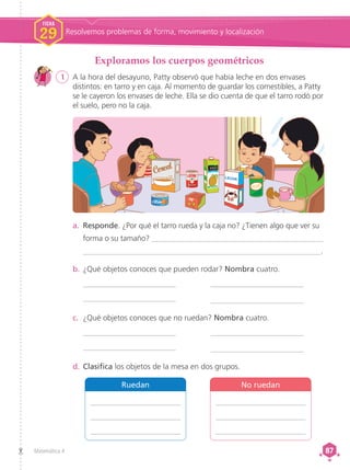 Matemática 4 87
87
1	 A la hora del desayuno, Patty observó que había leche en dos envases
distintos: en tarro y en caja. Al momento de guardar los comestibles, a Patty
se le cayeron los envases de leche. Ella se dio cuenta de que el tarro rodó por
el suelo, pero no la caja.
Exploramos los cuerpos geométricos
a.	 Responde. ¿Por qué el tarro rueda y la caja no? ¿Tienen algo que ver su
forma o su tamaño? ____________________________________________
______________________________________________________________.
b.	¿Qué objetos conoces que pueden rodar? Nombra cuatro.
________________________
________________________
________________________
________________________
c.	 ¿Qué objetos conoces que no ruedan? Nombra cuatro.
________________________
________________________
________________________
________________________
d.	Clasifica los objetos de la mesa en dos grupos.
Ruedan
_______________________
_______________________
_______________________
No ruedan
_______________________
_______________________
_______________________
FICHA
29 Resolvemos problemas de forma, movimiento y localización
 