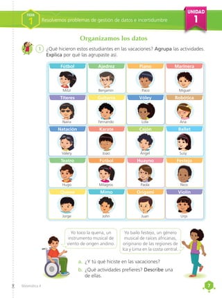 UNIDAD
1
7
7
Matemática 4
1	 ¿Qué hicieron estos estudiantes en las vacaciones? Agrupa las actividades.
Explica por qué las agrupaste así.
a.	 ¿Y tú qué hiciste en las vacaciones?
b.	¿Qué actividades prefieres? Describe una
de ellas.
Organizamos los datos
Yo toco la quena, un
instrumento musical de
viento de origen andino.
Yo bailo festejo, un género
musical de raíces africanas,
originario de las regiones de
Ica y Lima en la costa central.
Fútbol
Mitzi
Títeres
Naira
Natación
Valery
Teatro
Hugo
Quena
Jorge
Ajedrez
Benjamín
Guitarra
Fernando
Karate
Joao
Fútbol
Milagros
Mimo
John
Piano
Paco
Vóley
Lola
Cajón
Ángel
Huayno
Paola
Origami
Juan
Marinera
Miguel
Robótica
Ana
Ballet
Susy
Festejo
Nico
Violín
Urpi
Resolvemos problemas de gestión de datos e incertidumbre
FICHA
1
 