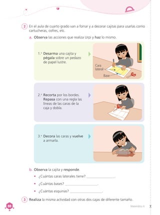 Matemática 4
88
88
2	 En el aula de cuarto grado van a forrar y a decorar cajitas para usarlas como
cartucheras, cofres, etc.
3	 Realiza la misma actividad con otras dos cajas de diferente tamaño.
a.	 Observa las acciones que realiza Urpi y haz lo mismo.
2.o
	Recorta por los bordes.
Repasa con una regla las
líneas de las caras de la
caja y dobla.
3.o
	Decora las caras y vuelve
a armarla.
b.	Observa la cajita y responde.
•	 ¿Cuántas caras laterales tiene? ________________.
•	 ¿Cuántas bases? __________________.
•	 ¿Cuántas esquinas? __________________.
1.o
	Desarma una cajita y
pégala sobre un pedazo
de papel lustre.
Cara
lateral
Base
 