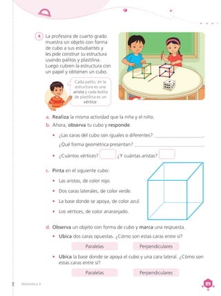 Matemática 4 89
89
Cada palito, en la
estructura es una
arista y cada bolita
de plastilina es un
vértice.
4 La profesora de cuarto grado
muestra un objeto con forma
de cubo a sus estudiantes y
les pide construir su estructura
usando palitos y plastilina.
Luego cubren la estructura con
un papel y obtienen un cubo.
b.	Ahora, observa tu cubo y responde.
•	 ¿Las caras del cubo son iguales o diferentes? ____________________.
	 ¿Qué forma geométrica presentan? ____________________________.
•	 ¿Cuántos vértices? ¿Y cuántas aristas?
a.	 Realiza la misma actividad que la niña y el niño.
c.	 Pinta en el siguiente cubo:
•	 Las aristas, de color rojo.
•	 Dos caras laterales, de color verde.
•	 La base donde se apoya, de color azul.
•	 Los vértices, de color anaranjado.
d.	Observa un objeto con forma de cubo y marca una respuesta.
•	 Ubica dos caras opuestas. ¿Cómo son estas caras entre sí?
Paralelas Perpendiculares
•	 Ubica la base donde se apoya el cubo y una cara lateral. ¿Cómo son
estas caras entre sí?
Paralelas Perpendiculares
 