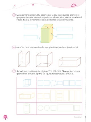 Matemática 4
90
90
5	 María compró cereales. Ella observa que la caja es un cuerpo geométrico
que presenta varios elementos que ha estudiado: arista, vértice, cara lateral
y base. Coloca el nombre de estos elementos según corresponda.
6	 Pinta las caras laterales de color rojo y las bases paralelas de color azul.
7	 Arma los recortables de las páginas 159, 161, 163. Observa los cuerpos
geométricos armados y pinta las figuras necesarias para armarlas.
 