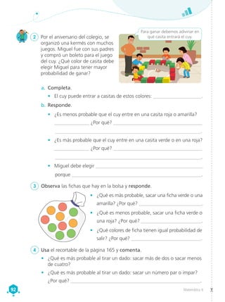 Matemática 4
92
92
2	 Por el aniversario del colegio, se
organizó una kermés con muchos
juegos. Miguel fue con sus padres
y compró un boleto para el juego
del cuy. ¿Qué color de casita debe
elegir Miguel para tener mayor
probabilidad de ganar?
3	 Observa las fichas que hay en la bolsa y responde.
a.	 Completa.
•	 El cuy puede entrar a casitas de estos colores: ____________________.
b.	Responde.
•	 ¿Es menos probable que el cuy entre en una casita roja o amarilla?
______________ ¿Por qué? ____________________________________
	__________________________________________________________.
•	 ¿Es más probable que el cuy entre en una casita verde o en una roja?
______________ ¿Por qué? ____________________________________
	 ___________________________________________________________.
•	 Miguel debe elegir ___________________________________________
	porque ____________________________________________________.
Para ganar debemos adivinar en
qué casita entrará el cuy.
4	 Usa el recortable de la página 165 y comenta.
•	 ¿Qué es más probable, sacar una ficha verde o una
amarilla? ¿Por qué? __________________________.
•	 ¿Qué es menos probable, sacar una ficha verde o
una roja? ¿Por qué? ________________________.
•	 ¿Qué colores de ficha tienen igual probabilidad de
salir? ¿Por qué? ____________________________.
•	 ¿Qué es más probable al tirar un dado: sacar más de dos o sacar menos
de cuatro?
•	 ¿Qué es más probable al tirar un dado: sacar un número par o impar?
¿Por qué? ____________________________________________________.
 