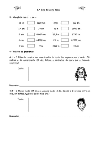 1.º Ciclo do Ensino Básico



3 – Completa com >, < ou =.

         12 cm              1200 mm           10 m            100 dm

        7,4 dm                740 m           35 m           3500 dm

         7 mm               0,007 mm         67,9 m          6790 cm

         64 m               64000 cm          2,6 m         62000 mm

         9 dm                  9m            4000 m           40 dm

4 – Resolve os problemas.

4.1 – O Eduardo construi um muro à volta da horta. De largura o muro mede 1,50
metros e de comprimento 25 dm. Calcula o perímetro do muro que o Eduardo
construiu?

        Dados




Resposta: ________________________________________________________

4.2 – O Miguel mede 124 cm e o Aléccio mede 13 dm. Calcula a diferença entre os
dois, em metros. Qual dos dois é mais alto?

        Dados




Resposta: ________________________________________________________
 