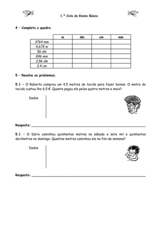 1.º Ciclo do Ensino Básico



4 – Completa o quadro.

                            m            dm              cm   mm
           3764 mm
           4,675 m
             56 dm
            896 mm
           3,56 dm
            3,4 cm

5 – Resolve os problemas.

5.1 – O Roberto comprou um 4,5 metros de tecido para fazer boinas. O metro do
tecido custou-lhe 6,5 €. Quanto pagou ele pelos quatro metros e meio?

        Dados




Resposta: ________________________________________________________

5.1 – O Dário caminhou quinhentos metros no sábado e sete mil e quinhentos
decímetros no domingo. Quantos metros caminhou ele no fim-de-semana?

        Dados




Resposta: ________________________________________________________
 