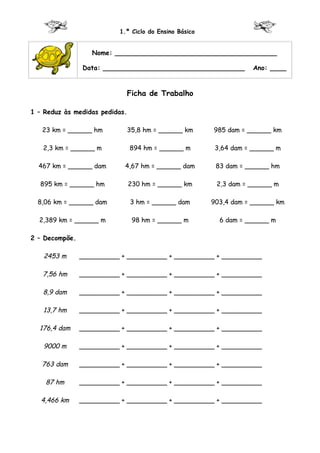 1.º Ciclo do Ensino Básico


                   Nome: ________________________________________

                Data: ___________________________________          Ano: ____


                            Ficha de Trabalho

1 – Reduz às medidas pedidas.

   23 km = ______ hm        35,8 hm = ______ km        985 dam = ______ km

   2,3 km = ______ m            894 hm = ______ m       3,64 dam = ______ m

  467 km = ______ dam       4,67 hm = ______ dam        83 dam = ______ hm

  895 km = ______ hm            230 hm = ______ km      2,3 dam = ______ m

  8,06 km = ______ dam          3 hm = ______ dam      903,4 dam = ______ km

  2,389 km = ______ m            98 hm = ______ m        6 dam = ______ m

2 – Decompõe.

   2453 m       __________ + __________ + __________ + __________

   7,56 hm      __________ + __________ + __________ + __________

   8,9 dam      __________ + __________ + __________ + __________

   13,7 hm      __________ + __________ + __________ + __________

  176,4 dam     __________ + __________ + __________ + __________

   9000 m       __________ + __________ + __________ + __________

   763 dam      __________ + __________ + __________ + __________

    87 hm       __________ + __________ + __________ + __________

   4,466 km     __________ + __________ + __________ + __________
 