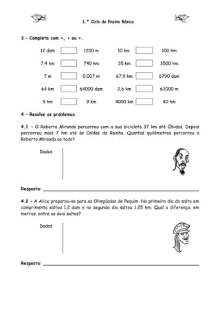 1.º Ciclo do Ensino Básico



3 – Completa com >, < ou =.

         12 dam               1200 m          10 km              100 hm

         7,4 hm               740 km           35 km            3500 hm

          7m                 0,007 m          67,9 km           6790 dam

         64 km              64000 dam         2,6 km            62000 m

          9 hm                 9 km          4000 km              40 hm

4 – Resolve os problemas.

4.1 – O Roberto Miranda percorreu com a sua bicicleta 37 km até Óbidos. Depois
percorreu mais 7 hm até às Caldas da Rainha. Quantos quilómetros percorreu o
Roberto Miranda ao todo?

        Dados




Resposta: ________________________________________________________

4.2 – A Alice preparou-se para as Olimpíadas de Pequim. No primeiro dia do salto em
comprimento saltou 1,2 dam e no segundo dia saltou 1,25 hm. Qual a diferença, em
metros, entre os dois saltos?

        Dados




Resposta: ________________________________________________________
 