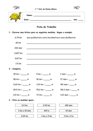 1.º Ciclo do Ensino Básico


                     Nome: ________________________________________

                  Data: ___________________________________                 Ano: ____


                                 Ficha de Trabalho

1 – Escreve uma leitura para as seguintes medidas. Segue o exemplo.

      6,79 km        seis quilómetros e sete hectómetros e nove decâmetros

       89 hm         ______________________________________________

      930 dam        ______________________________________________

     9,897 km        ______________________________________________

      9,82 hm        ______________________________________________

      7,5 hm         ______________________________________________

2 – Completa.

    90 hm = _____ m             8 km = _____ m              2 dam = _____ m

    88 hm = _____ m             56 km = _____ m             27 dam = _____ m

    5,69 hm = _____ m           3,01 km = _____ m           401 dam = ____ m

    89,5 hm = _____ m           95,6 km = _____ m           106,3 dam = _____ m

    8,5 hm = _____ m            72 km = _____ m             3,01 dam = _____ m

3 – Pinta as medidas iguais.

                4,9 hm                  0,49 km                 490 dam

          4 km e 90 dam                  409 m                   49 dam

             4,09 hm                  4 km e 9 hm              4 hm e 9 m
 