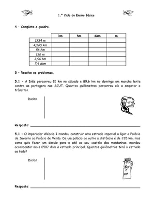 1.º Ciclo do Ensino Básico



4 – Completa o quadro.

                            km           hm              dam      m
             1934 m
            4,565 km
              86 hm
              136 m
            3,96 hm
             7,4 dam

5 – Resolve os problemas.

5.1 – A Inês percorreu 15 km no sábado e 89,6 hm no domingo em marcha lenta
contra as portagens nas SCUT. Quantos quilómetros percorreu ela a empatar o
trânsito?

        Dados




Resposta: ________________________________________________________

5.1 – O imperador Aléccio I mandou construir uma estrada imperial a ligar o Palácio
de Inverno ao Palácio de Verão. De um palácio ao outro a distância é de 235 km, mas
como quis fazer um desvio para o até ao seu castelo das montanhas, mandou
acrescentar mais 6587 dam à estrada principal. Quantos quilómetros terá a estrada
ao todo?

        Dados




Resposta: ________________________________________________________
 