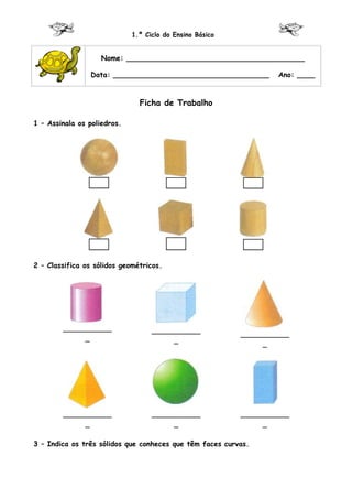 1.º Ciclo do Ensino Básico


                    Nome: ________________________________________

                Data: ___________________________________         Ano: ____


                               Ficha de Trabalho

1 – Assinala os poliedros.




2 – Classifica os sólidos geométricos.




        ___________                ___________            ___________
             _                          _                      _




        ___________                ___________            ___________
             _                          _                      _

3 – Indica os três sólidos que conheces que têm faces curvas.
 