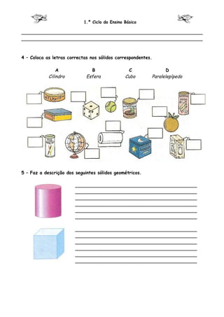 1.º Ciclo do Ensino Básico

________________________________________________________________
________________________________________________________________



4 – Coloca as letras correctas nos sólidos correspondentes.

                A              B                  C              D
            Cilindro         Esfera             Cubo      Paralelepípedo




5 – Faz a descrição dos seguintes sólidos geométricos.

                        ___________________________________________
                        ___________________________________________
                        ___________________________________________
                        ___________________________________________
                        ___________________________________________
                        ___________________________________________

                        ___________________________________________
                        ___________________________________________
                        ___________________________________________
                        ___________________________________________
                        ___________________________________________
                        ___________________________________________
 