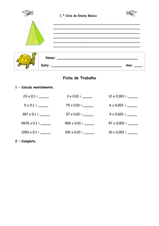 1.º Ciclo do Ensino Básico

                        ___________________________________________
                        ___________________________________________
                        ___________________________________________
                        ___________________________________________
                        ___________________________________________
                        ___________________________________________


                  Nome: ________________________________________

                Data: ___________________________________         Ano: ____



                             Ficha de Trabalho

1 – Calcula mentalmente.

    23 x 0,1 = _____            3 x 0,01 = _____        12 x 0,001 = _____

     5 x 0,1 = _____           75 x 0,01 = _____        6 x 0,001 = _____

    387 x 0,1 = _____          37 x 0,01 = _____        9 x 0,001 = _____

   9878 x 0,1 = _____         988 x 0,01 = _____        47 x 0,001 = _____

   1000 x 0,1 = _____         100 x 0,01 = _____        10 x 0,001 = _____

2 – Completa.
 