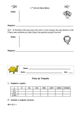 1.º Ciclo do Ensino Básico

   Dados




Resposta: ________________________________________________________

3.3 – O Jerónimo tinha uma caixa com vinte e cinco cerejas. Deu uma décima à irmã
Filipa e uma centésima ao irmão Jorge. Com quantas cerejas ficou ele?

   Dados




Resposta: ________________________________________________________




                    Nome: ________________________________________

                Data: ___________________________________                 Ano: ____


                                Ficha de Trabalho

1 – Completa o quadro.

       x        9        48         154       589          1897   10983   378982
      0,1
      0,01
     0,001

2 – Assinala a resposta correcta.

65 x 0,1 =
 