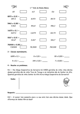 1.º Ciclo do Ensino Básico

     65                       6,5                          5,6

8973 x 0,01 =
    897,3                    8,973                        89,73

5463 x 0,001 =
    5,463                    54,63                        546,3

16273 x 0,1 =
   1627,3                   1,6273                       162,73

9267 x 0,01 =
    92,67                    9,267                        926,7

783928 x 0,001 =
   7,83928                  78,3928                      783,928

3 – Calcula mentalmente.

   6895 x 0,1 = _____            8 x 0,01 = _____                89 x 0,001 = _____

     9 x 0,1 = _____           344 x 0,01 = _____                7 x 0,001 = _____

4 – Resolve os problemas.

4.1 – Na Adega Cooperativa da Carvoeira há 13500 garrafas de vinho. Uma décima
dessas garrafas são de vinho Toca do Texugo e as restantes são de Senhor do Alto.
Quantas garrafas de vinho Senhor do Alto há na Adega Cooperativa da Carvoeira?

   Dados




Resposta: ________________________________________________________

4.2 – A Leonor tem sessenta anos e a sua neta tem uma décima dessa idade. Que
diferença de idades têm as duas?
 
