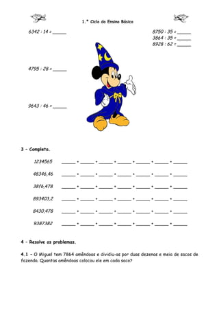 1.º Ciclo do Ensino Básico

   6342 : 14 = _____                                        8750 : 35 = _____
                                                            3864 : 35 = _____
                                                            8928 : 62 = _____




   4795 : 28 = _____




   9643 : 46 = _____




3 – Completa.

     1234565      _____ + _____ + _____ + _____ + _____ + _____ + _____

     48346,46     _____ + _____ + _____ + _____ + _____ + _____ + _____

     38f6,478     _____ + _____ + _____ + _____ + _____ + _____ + _____

     893403,2     _____ + _____ + _____ + _____ + _____ + _____ + _____

     8430,478     _____ + _____ + _____ + _____ + _____ + _____ + _____

     9387382      _____ + _____ + _____ + _____ + _____ + _____ + _____



4 – Resolve os problemas.

4.1 – O Miguel tem 7864 amêndoas e dividiu-as por duas dezenas e meia de sacos de
fazenda. Quantas amêndoas colocou ele em cada saco?
 