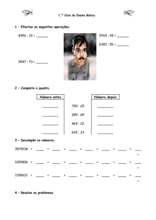 1.º Ciclo do Ensino Básico



1 – Efectua as seguintes operações.

  8456 : 32 = ______                                         9769 : 45 = ______

                                                             6382 : 56 = ______




  9547 : 73 = ______




2 – Completa o quadro.

               Número antes                             Número depois

                 ________             750 : 25           ________

                 ________             999 : 99           ________

                 ________             464 : 22           ________

                 ________             693 : 33           ________

3 – Decompõe os números.

3579138 =    ____   +    ____   +   ____   +     ____    +    ____   +   ____     +   ___
                                                                                       _

1209806 =    ____   +    ____   +   ____   +     ____    +    ____   +   ____     +   ___
                                                                                       _

1395621 =    ____   +    ____   +   ____   +     ____    +    ____   +   ____     +   ___
                                                                                       _



4 – Resolve os problemas.
 