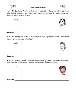 1.º Ciclo do Ensino Básico

4.1 – Na Quinta do Arneiro há três mil, setecentos e oitenta marmelos, que foram
distribuídos igualmente por caixas que levam seis dezenas de frutos, cada uma.
Quantas caixas foram precisas?

        Dados




Resposta: ________________________________________________________

4.2 – A Hermengarda dividiu 3680 nozes pelos vinte e quatro sobrinhos. Com quantas
nozes ficou cada um dos sobrinhos?

        Dados




Resposta: ________________________________________________________

4.3 – A Lucrécia tem 240 ovos que vai distribuir igualmente por caixas que levam,
cada uma, uma dúzia de ovos. Quantas caixas poderá encher a Lucrécia?

        Dados




Resposta: ________________________________________________________
 